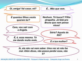 Oi, amiga! Vai casar, né?

E quantos filhos vocês
querem ter?
Cara, vou sair com
a Angela.

É... Mês que vem.

Nenhum. Tá louca!? Filho
atrapalha. Já falei pro
Bruno que nem pense
nisso!
Sério? Aquela do
RH?

É, é, essa mesma. Tá
me dando muito mole.

E a tua mulher?

Ih, ela não vai nem saber. Uma vez só não faz
mal. Além disso, não posso perder essa, não
é?
INICIAÇÃO CRISTÃ DE JOVENS E ADULTOS - Paróquia S. Rafael Arcanjo - Catequista Jorge Luiz Pereira

4

 