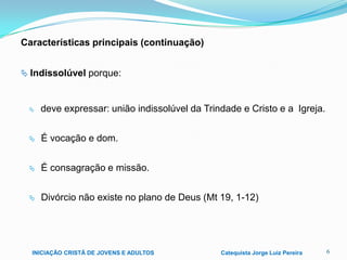 Características principais (continuação)
 Indissolúvel porque:



deve expressar: união indissolúvel da Trindade e Cristo e a Igreja.



É vocação e dom.



É consagração e missão.



Divórcio não existe no plano de Deus (Mt 19, 1-12)

INICIAÇÃO CRISTÃ DE JOVENS E ADULTOS

Catequista Jorge Luiz Pereira

6

 
