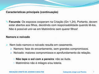 Características principais (continuação)
 Fecunda: Os esposos cooperam na Criação (Gn 1,24). Portanto, devem

estar abertos aos filhos, decidindo com responsabilidade quando tê-los.
Não é possível unir-se em Matrimônio sem querer filhos!
Namoro e noivado
 Nem todo namoro e noivado resulta em casamento.
 Namoro: fase do encantamento, sem grandes compromissos.
 Noivado: maiores compromissos e aprofundamento da relação.



Não tape o sol com a peneira: não se iluda.
Matrimônio não é milagre e/ou loteria.

INICIAÇÃO CRISTÃ DE JOVENS E ADULTOS

Catequista Jorge Luiz Pereira

7

 