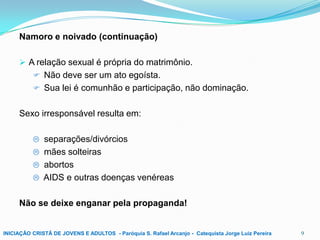 Namoro e noivado (continuação)
 A relação sexual é própria do matrimônio.
 Não deve ser um ato egoísta.
 Sua lei é comunhão e participação, não dominação.

Sexo irresponsável resulta em:
 separações/divórcios
 mães solteiras
 abortos
 AIDS e outras doenças venéreas

Não se deixe enganar pela propaganda!

INICIAÇÃO CRISTÃ DE JOVENS E ADULTOS - Paróquia S. Rafael Arcanjo - Catequista Jorge Luiz Pereira

9

 