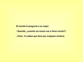 El marido le pregunta a su mujer:  - Querida, ¿cuando me muera vas a llorar mucho?.  - Claro. Ya sabes que lloro por cualquier tontería.   