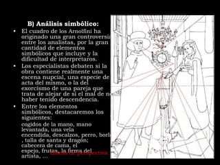 B) Análisis simbólico:
• El cuadro de los Arnolfini ha
  originado una gran controversia
  entre los analistas, por la gran
  cantidad de elementos
  simbólicos que incluye y la
  dificultad de interpretaros.
• Los especialistas debaten si la
  obra contiene realmente una
  escena nupcial, una especie de
  acta del mismo, o la del
  exorcismo de una pareja que
  trata de alejar de sí el mal de no
  haber tenido descendencia.
• Entre los elementos
  simbólicos, destacaremos los
  siguientes:
  cogidos de la mano, mano
  levantada, una vela
  encendida, descalzos, perro, borla
  , talla de santa y dragón;
  cabecera de cama, el
  espejo, frutas, la firma del
              Líneas de perspectiva
  artista, …
 