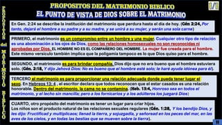 En Gen. 2:24 se describe la institución del matrimonio que perdura hasta el día de hoy. (Gén 2:24, Por
tanto, dejará el hombre a su padre y a su madre, y se unirá a su mujer, y serán una sola carne)
PRIMERO, el matrimonio es un compromiso entre un hombre y una mujer. Cualquier otro tipo de relación
es una abominación a los ojos de Dios, como las relaciones homosexuales no son reconocidas ni
aprobadas por Dios. EL HOMBRE NO ES EL COMPAÑERO DEL HOMBRE. La mujer fue creada para el hombre.
Este mismo versículo también implica que la poligamia tampoco es lo que Dios quiso para el hombre.
SEGUNDO, el matrimonio es para brindar compañía. Dios dijo que no era bueno que el hombre estuviera
solo. (Gén. 2:18, Y dijo Jehová Dios: No es bueno que el hombre esté solo; le haré ayuda idónea para él).
TERCERO el matrimonio es para proporcionar una relación adecuada donde pueda tener lugar el
sexo. En Hebreos 13: 4 , el escritor declara que todos reconocen que el estar casados es una relación
honorable. Dentro del matrimonio, la cama no se contamina. (Heb. 13:4, Honroso sea en todos el
matrimonio, y el lecho sin mancilla; pero a los fornicarios y a los adúlteros los juzgará Dios)
CUARTO, otro propósito del matrimonio es tener un lugar para criar hijos.
Los niños son el producto natural de las relaciones sexuales regulares (Gén. 1:28, Y los bendijo Dios, y
les dijo: Fructificad y multiplicaos; llenad la tierra, y sojuzgadla, y señoread en los peces del mar, en las
aves de los cielos, y en todas las bestias que se mueven sobre la tierra).
11
 