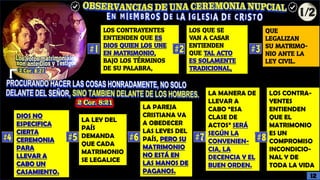 LOS QUE SE
VAN A CASAR
ENTIENDEN
QUE TAL ACTO
ES SOLAMENTE
TRADICIONAL,
LOS CONTRAYENTES
ENTIENDEN QUE ES
DIOS QUIEN LOS UNE
EN MATRIMONIO,
BAJO LOS TÉRMINOS
DE SU PALABRA,
QUE
LEGALIZAN
SU MATRIMO-
NIO ANTE LA
LEY CIVIL.
DIOS NO
ESPECIFICA
CIERTA
CEREMONIA
PARA
LLEVAR A
CABO UN
CASAMIENTO.
LA LEY DEL
PAÍS
DEMANDA
QUE CADA
MATRIMONIO
SE LEGALICE
LA MANERA DE
LLEVAR A
CABO “ESA
CLASE DE
ACTOS” SERÁ
SEGÚN LA
CONVENIEN-
CIA, LA
DECENCIA Y EL
BUEN ORDEN.
LA PAREJA
CRISTIANA VA
A OBEDECER
LAS LEYES DEL
PAÍS, PERO SU
MATRIMONIO
NO ESTÁ EN
LAS MANOS DE
PAGANOS.
LOS CONTRA-
YENTES
ENTIENDEN
QUE EL
MATRIMONIO
ES UN
COMPROMISO
INCONDICIO-
NAL Y DE
TODA LA VIDA
12
 