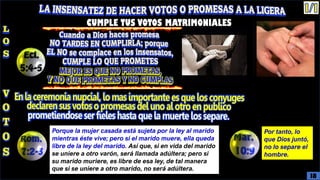 CUMPLE TUS VOTOS MATRIMONIALES
Porque la mujer casada está sujeta por la ley al marido
mientras éste vive; pero si el marido muere, ella queda
libre de la ley del marido. Así que, si en vida del marido
se uniere a otro varón, será llamada adúltera; pero si
su marido muriere, es libre de esa ley, de tal manera
que si se uniere a otro marido, no será adúltera.
Por tanto, lo
que Dios juntó,
no lo separe el
hombre.
18
 