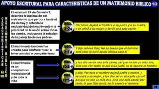 El matrimonio
es un
compromiso
incondicional
y de toda la
vida
y los dos serán una sola carne; así que no son ya más dos,
sino uno. Por tanto, lo que Dios juntó, no lo separe el hombre.
y dijo: Por esto el hombre dejará padre y madre, y
se unirá a su mujer, y los dos serán una sola carne?
Así que no son ya más dos, sino una sola carne; por
tanto, lo que Dios juntó, no lo separe el hombre.
El matrimonio también fue
creado para confraternizar, o
tener amistad o compañerismo.
Y dijo Jehová Dios: No es bueno que el hombre
esté solo; le haré ayuda idónea para él.
El versículo 24 de Genesis 2,
describe la institución del
matrimonio que perdura hasta el
día de hoy y enfatiza la
exclusividad del matrimonio y la
prioridad de la unión sobre todas
las demás, incluyendo la relación
de la pareja hacia sus padres.
Por tanto, dejará el hombre a su padre y a su madre,
y se unirá a su mujer, y serán una sola carne.
19
 