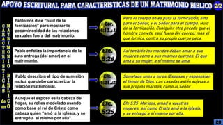 Pablo nos dice “huid de la
fornicación” para mostrar la
pecaminosidad de las relaciones
sexuales fuera del matrimonio.
Pero el cuerpo no es para la fornicación, sino
para el Señor, y el Señor para el cuerpo. Huid
de la fornicación. Cualquier otro pecado que el
hombre cometa, está fuera del cuerpo; mas el
que fornica, contra su propio cuerpo peca.
Pablo enfatiza la importancia de la
auto entrega (del amor) en el
matrimonio.
Así también los maridos deben amar a sus
mujeres como a sus mismos cuerpos. El que
ama a su mujer, a sí mismo se ama.
Pablo describió el tipo de sumisión
mutua que debe caracterizar la
relación matrimonial.
Someteos unos a otros (Esposas y esposos)en
el temor de Dios. Las casadas estén sujetas a
sus propios maridos, como al Señor
Aunque el esposo es la cabeza del
hogar, su rol es modelado usando
como base el rol de Cristo como
cabeza quien “amó a la iglesia, y se
entregó a sí mismo por ella”.
Efe 5:25 Maridos, amad a vuestras
mujeres, así como Cristo amó a la iglesia,
y se entregó a sí mismo por ella,
20
 