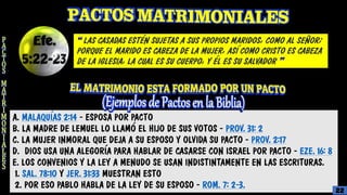A. MALAQUÍAS 2:14 - ESPOSA POR PACTO
B. LA MADRE DE LEMUEL LO LLAMÓ EL HIJO DE SUS VOTOS - PROV. 31: 2
C. LA MUJER INMORAL QUE DEJA A SU ESPOSO Y OLVIDA SU PACTO - PROV. 2:17
D. DIOS USA UNA ALEGORÍA PARA HABLAR DE CASARSE CON ISRAEL POR PACTO - EZE. 16: 8
E. LOS CONVENIOS Y LA LEY A MENUDO SE USAN INDISTINTAMENTE EN LAS ESCRITURAS.
1. SAL. 78:10 Y JER. 31:33 MUESTRAN ESTO
2. POR ESO PABLO HABLA DE LA LEY DE SU ESPOSO - ROM. 7: 2-3.
“ LAS CASADAS ESTÉN SUJETAS A SUS PROPIOS MARIDOS, COMO AL SEÑOR;
PORQUE EL MARIDO ES CABEZA DE LA MUJER, ASÍ COMO CRISTO ES CABEZA
DE LA IGLESIA, LA CUAL ES SU CUERPO, Y ÉL ES SU SALVADOR ”
22
 