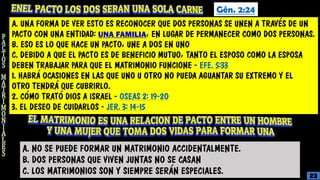 Gén. 2:24
A. UNA FORMA DE VER ESTO ES RECONOCER QUE DOS PERSONAS SE UNEN A TRAVÉS DE UN
PACTO CON UNA ENTIDAD: UNA FAMILIA, EN LUGAR DE PERMANECER COMO DOS PERSONAS.
B. ESO ES LO QUE HACE UN PACTO, UNE A DOS EN UNO
C. DEBIDO A QUE EL PACTO ES DE BENEFICIO MUTUO, TANTO EL ESPOSO COMO LA ESPOSA
DEBEN TRABAJAR PARA QUE EL MATRIMONIO FUNCIONE - EFE. 5:33
1. HABRÁ OCASIONES EN LAS QUE UNO U OTRO NO PUEDA AGUANTAR SU EXTREMO Y EL
OTRO TENDRÁ QUE CUBRIRLO.
2. CÓMO TRATÓ DIOS A ISRAEL - OSEAS 2: 19-20
3. EL DESEO DE CUIDARLOS - JER. 3: 14-15
A. NO SE PUEDE FORMAR UN MATRIMONIO ACCIDENTALMENTE.
B. DOS PERSONAS QUE VIVEN JUNTAS NO SE CASAN
C. LOS MATRIMONIOS SON Y SIEMPRE SERÁN ESPECIALES. 23
 