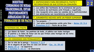 E. DISPOSICIONES PARA RECORDAR EL PACTO Y
RECORDATORIOS DE QUE ESTÁN EN COMUNIÓN.
F. JURAMENTOS HECHOS ANTE UN PODER SUPERIOR
G.TESTIGOS DEL PACTO
H. LOS CONVENIOS SON PERMANENTES
1. Los anillos dan testimonio de la existencia del pacto.
2. La licencia de matrimonio está firmada y registrada.
3. Una recepción sirve como las comidas de la confraternidad.
4. Los aniversarios son recordatorios periódicos
1. "Lo prometo ..."
2. Los votos matrimoniales están ante Dios - Mateo 19: 5-6
3. Proverbios 2:17 - Pacto de su Dios
1. Las damas de honor, los padrinos de boda, el público son todos testigos
2. El padrino y la dama de honor son los que firman como testigos de los votos.
3. Rut 4:11 - "Somos testigos"
1. Por la vida de la pareja - Romanos 7: 2-3
2. En la alegoría de que Dios se casa con Israel - Eze. 16: 59-60
3. Mateo 19: 6 - no separarse
4. I Corintios 7: 10-11 - no divorciarse
25
 