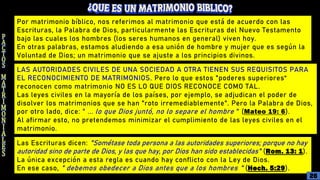 Por matrimonio bíblico, nos referimos al matrimonio que está de acuerdo con las
Escrituras, la Palabra de Dios, particularmente las Escrituras del Nuevo Testamento
bajo las cuales los hombres (los seres humanos en general) viven hoy.
En otras palabras, estamos aludiendo a esa unión de hombre y mujer que es según la
Voluntad de Dios; un matrimonio que se ajuste a los principios divinos.
LAS AUTORIDADES CIVILES DE UNA SOCIEDAD A OTRA TIENEN SUS REQUISITOS PARA
EL RECONOCIMIENTO DE MATRIMONIOS. Pero lo que estos "poderes superiores“
reconocen como matrimonio NO ES LO QUE DIOS RECONOCE COMO TAL.
Las leyes civiles en la mayoría de los países, por ejemplo, se adjudican el poder de
disolver los matrimonios que se han "roto irremediablemente". Pero la Palabra de Dios,
por otro lado, dice: " ... lo que Dios juntó, no lo separe el hombre " (Mateo 19: 6).
Al afirmar esto, no pretendemos minimizar el cumplimiento de las leyes civiles en el
matrimonio.
Las Escrituras dicen: "Sométase toda persona a las autoridades superiores; porque no hay
autoridad sino de parte de Dios, y las que hay, por Dios han sido establecidas" (Rom. 13: 1).
La única excepción a esta regla es cuando hay conflicto con la Ley de Dios.
En ese caso, " debemos obedecer a Dios antes que a los hombres " (Hech. 5:29).
26
 