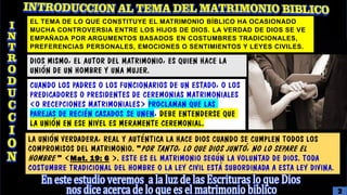DIOS MISMO, EL AUTOR DEL MATRIMONIO, ES QUIEN HACE LA
UNIÓN DE UN HOMBRE Y UNA MUJER.
CUANDO LOS PADRES O LOS FUNCIONARIOS DE UN ESTADO, O LOS
PREDICADORES O PRESIDENTES DE CEREMONIAS MATRIMONIALES
(O RECEPCIONES MATRIMONIALES) PROCLAMAN QUE LAS
PAREJAS DE RECIÉN CASADOS SE UNEN, DEBE ENTENDERSE QUE
LA UNIÓN EN ESE NIVEL ES MERAMENTE CEREMONIAL.
LA UNIÓN VERDADERA, REAL Y AUTÉNTICA LA HACE DIOS CUANDO SE CUMPLEN TODOS LOS
COMPROMISOS DEL MATRIMONIO. "POR TANTO, LO QUE DIOS JUNTÓ, NO LO SEPARE EL
HOMBRE " (Mat. 19: 6 ). ESTE ES EL MATRIMONIO SEGÚN LA VOLUNTAD DE DIOS. TODA
COSTUMBRE TRADICIONAL DEL HOMBRE O LA LEY CIVIL ESTÁ SUBORDINADA A ESTA LEY DIVINA.
EL TEMA DE LO QUE CONSTITUYE EL MATRIMONIO BÍBLICO HA OCASIONADO
MUCHA CONTROVERSIA ENTRE LOS HIJOS DE DIOS. LA VERDAD DE DIOS SE VE
EMPAÑADA POR ARGUMENTOS BASADOS ​​EN COSTUMBRES TRADICIONALES,
PREFERENCIAS PERSONALES, EMOCIONES O SENTIMIENTOS Y LEYES CIVILES.
3
 