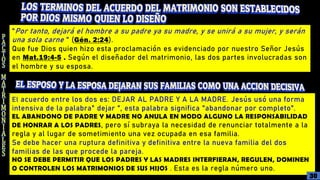 "Por tanto, dejará el hombre a su padre ya su madre, y se unirá a su mujer, y serán
una sola carne " (Gén. 2:24).
Que fue Dios quien hizo esta proclamación es evidenciado por nuestro Señor Jesús
en Mat.19:4-5 . Según el diseñador del matrimonio, las dos partes involucradas son
el hombre y su esposa.
El acuerdo entre los dos es: DEJAR AL PADRE Y A LA MADRE. Jesús usó una forma
intensiva de la palabra" dejar ", esta palabra significa "abandonar por completo".
EL ABANDONO DE PADRE Y MADRE NO ANULA EN MODO ALGUNO LA RESPONSABILIDAD
DE HONRAR A LOS PADRES, pero sí subraya la necesidad de renunciar totalmente a la
regla y al lugar de sometimiento una vez ocupada en esa familia.
Se debe hacer una ruptura definitiva y definitiva entre la nueva familia del dos
familias de las que procede la pareja.
NO SE DEBE PERMITIR QUE LOS PADRES Y LAS MADRES INTERFIERAN, REGULEN, DOMINEN
O CONTROLEN LOS MATRIMONIOS DE SUS HIJOS . Esta es la regla número uno.
30
 