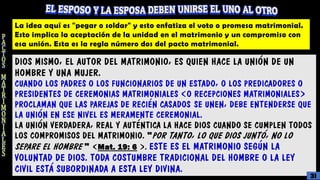 La idea aquí es "pegar o soldar" y esto enfatiza el voto o promesa matrimonial.
Esto implica la aceptación de la unidad en el matrimonio y un compromiso con
esa unión. Esta es la regla número dos del pacto matrimonial.
DIOS MISMO, EL AUTOR DEL MATRIMONIO, ES QUIEN HACE LA UNIÓN DE UN
HOMBRE Y UNA MUJER.
CUANDO LOS PADRES O LOS FUNCIONARIOS DE UN ESTADO, O LOS PREDICADORES O
PRESIDENTES DE CEREMONIAS MATRIMONIALES (O RECEPCIONES MATRIMONIALES)
PROCLAMAN QUE LAS PAREJAS DE RECIÉN CASADOS SE UNEN, DEBE ENTENDERSE QUE
LA UNIÓN EN ESE NIVEL ES MERAMENTE CEREMONIAL.
LA UNIÓN VERDADERA, REAL Y AUTÉNTICA LA HACE DIOS CUANDO SE CUMPLEN TODOS
LOS COMPROMISOS DEL MATRIMONIO. "POR TANTO, LO QUE DIOS JUNTÓ, NO LO
SEPARE EL HOMBRE " (Mat. 19: 6 ). ESTE ES EL MATRIMONIO SEGÚN LA
VOLUNTAD DE DIOS. TODA COSTUMBRE TRADICIONAL DEL HOMBRE O LA LEY
CIVIL ESTÁ SUBORDINADA A ESTA LEY DIVINA.
31
 