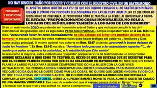Si en un matrimonio SOLO se pretende ser honorable ante el Señor y que rechazan cumplir la ley civil
matrimonial del gobierno, esto es algo noble PERO SOLO PARCIAL, porque el apóstol Pablo en 2 Cor. 8:21 nos
dice, “procurando hacer las cosas honradamente, no sólo delante del Señor sino también delante de los
hombres” o sea que al hacer los votos matrimoniales debe haber testigos del gobierno , familiares y Dios
como testigo principal. El mismo apóstol nos exhorta en Rom. 12:17 diciendo: procurad lo bueno delante de
todos los hombres ". En Rom. 13:1-2 nos dice: “Sométase toda persona a las autoridades superiors””… de
modo que quien se opone a la autoridad, a lo establecido por Dios resiste”
Si eres como la mayoría, estás evitando ese "papelito" porque serviría de testimonio de un compromiso.
AUNQUE RECLAMAS A DIOS COMO TU TESTIGO, EL HECHO DE QUE NO QUIERAS QUE SE REGISTRE PARA
QUE EL HOMBRE TAMBIÉN PUEDA VER QUE SE HA CELEBRADO UN MATRIMONIO ME DICE QUE NO TIENES
PLANES A LARGO PLAZO PARA SEGUIR COMPROMETIDO CON LA MUJER CON LA QUE VIVES
ACTUALMENTE. TAL PERSONA DESEA CONSERVAR UNA LIBERTAD IMAGINARIA PARA MARCHARSE CADA
VEZ QUE DECIDA QUE NO LE GUSTE CÓMO VAN LAS COSAS. NO QUIERE QUE QUEDE NINGUNA EVIDENCIA
DE QUE TENÍA OTRAS INTENCIONES ANTES. NO ES SI DIOS DESAPRUEBE MATRIMONIOS QUE RECHAZAN
CUMPLIR LA LEY CIVIL, SINO QUE ES, SI ERES LO SUFICIENTEMENTE HONESTO PARA ADMITIR QUE ESTÁS CASADO
DE UNA MANERA VERIFICABLE. Ese caso da a entender que el esposo parece dudar en llamar “esposa”
a la mujer con la que vive y esa actitud no suena a compromiso.
EL APÓSTOL PABLO INSISTIÓ UNA VEZ EN QUE LOS FONDOS ENVIADOS A LOS SANTOS NECESITADOS
FUERAN LLEVADOS POR PERSONAS SELECCIONADAS POR LAS IGLESIAS LOCALES. NO ES QUE PABLO NO
FUERA DIGNO DE CONFIANZA. LE PREOCUPABA CÓMO LE PARECÍA A LA GENTE. AL INVOLUCRAR A OTROS,
ÉL ESTABA "PROPORCIONANDO COSAS HONORABLES, NO SOLO A
LOS OJOS DEL SEÑOR, SINO TAMBIÉN A LOS OJOS DE LOS HOMBRES”
38
 