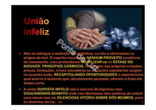 ∞ Não se extingue a moléstia, em definitivo, se não a eliminamos na
origem do mal. O espírito encarnado NENHUM PROVEITO recolheria
do casamento, caso pretendesse IMOBILIZAR-se no ÊXTASE DO
NOIVADO. PRINCÍPIOS CÁRMICOS, resultados das próprias criações:
provas, tentações, crises salvadoras ou situações expiatórias surgem
na ocasião exata, RECAPITULANDO OPORTUNIDADES e experiências,
qual ocorre à semente que, devidamente plantada, oferece o fruto em
tempo certo.
∞ A união SUPOSTA INFELIZ não é cárcere de lágrimas mas
EDUCANDÁRIO BENDITO onde nos libertamos das sombras de ontem
para elevar-nos em SILENCIOSA VITÓRIA SOBRE NÓS MESMOS, para
os domínios da luz. - VS 9
 