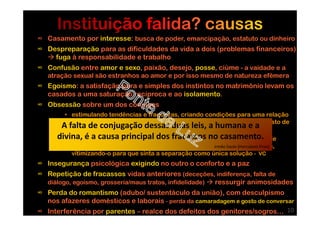 ∞ Casamento por interesse: busca de poder, emancipação, estatuto ou dinheiro
∞ Despreparação para as dificuldades da vida a dois (problemas financeiros)
fuga à responsabilidade e trabalho
∞ Confusão entre amor e sexo, paixão, desejo, posse, ciúme - a vaidade e a
atração sexual são estranhos ao amor e por isso mesmo de natureza efêmera
∞ Egoísmo: a satisfação pura e simples dos instintos no matrimônio levam os
casados a uma saturação recíproca e ao isolamento.
∞ Obsessão sobre um dos cônjuges
• estimulando tendências e fraquezas, criando condições para uma relação
sexual infiel de grandes prazeres que não duram muito, deixando rasto de
desilusão e noção do grande engano cometido
• explorando as dificuldades no relacionamento, a sensação de falta de
correspondência no sentimento, a indiferença sexual, as frustrações,
vitimizando-o para que sinta a separação como única solução - VC
∞ Insegurança psicológica exigindo no outro o conforto e a paz
∞ Repetição de fracassos vidas anteriores (deceções, indiferença, falta de
diálogo, egoísmo, grosseria/maus tratos, infidelidade) ressurgir animosidades
∞ Perda do romantismo (adubo/ sustentáculo da união), com desculpismo
nos afazeres domésticos e laborais - perda da camaradagem e gosto de conversar
∞ Interferência por parentes – realce dos defeitos dos genitores/sogros…
A falta de conjugação dessas duas leis, a humana e a
divina, é a causa principal dos fracassos no casamento.
irmão Saulo (Herculano Pires)
10
 