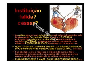 ∞ As uniões dão-se com autorização e sob administração das Leis
Orgânicas da Providência Divina e assim, o DIVÓRCIO,
expressando desistência ou abandono de compromisso é
decisão LASTIMÁVEL conquanto às vezes necessária, com
raizes na RESPONSABILIDADE do esposo ou da esposa – EM
∞ Quem romper um casamento de amor, por simples intolerância,
NÃO encontrará MAIS REMÉDIO para a sua SOLIDÃO. – irmão Saulo
∞ Sua abolição seria o regresso a infância da humanidade
(egoísmo) e colocaria o homem abaixo até mesmo de certos
animais que lhe dão o exemplo de uniões constantes – LE
∞ ENQUANTO VICEJE O AMOR, AS UNIÕES PERMANECERÃO- JELPP11
 