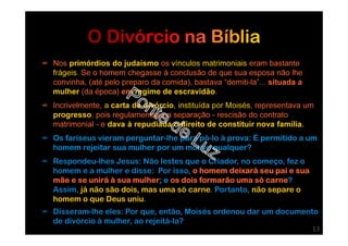 ∞ Nos primórdios do judaísmo os vínculos matrimoniais eram bastante
frágeis. Se o homem chegasse à conclusão de que sua esposa não lhe
convinha, (até pelo preparo da comida), bastava “demiti-la”... situada a
mulher (da época) em regime de escravidão.
∞ Incrivelmente, a carta de divórcio, instituída por Moisés, representava um
progresso, pois regulamentava a separação - rescisão do contrato
matrimonial - e dava à repudiada o direito de constituir nova família.
∞ Os fariseus vieram perguntar-lhe para pô-lo à prova: É permitido a um
homem rejeitar sua mulher por um motivo qualquer?
∞ Respondeu-lhes Jesus: Não lestes que o Criador, no começo, fez o
homem e a mulher e disse: Por isso, o homem deixará seu pai e sua
mãe e se unirá à sua mulher; e os dois formarão uma só carne?
Assim, já não são dois, mas uma só carne. Portanto, não separe o
homem o que Deus uniu.
∞ Disseram-lhe eles: Por que, então, Moisés ordenou dar um documento
de divórcio à mulher, ao rejeitá-la?
13
 
