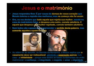∞ Jesus respondeu-lhes: É por causa da dureza de vosso coração que
Moisés tolerou o repúdio das mulheres; mas no começo não foi assim.
∞ Ora, eu vos declaro que todo aquele que rejeita sua mulher, exceto no
caso de matrimônio falso, e desposa uma outra, comete adultério. E
aquele que desposa uma mulher rejeitada, comete também adultério.
∞ Nem todos são capazes de compreender o sentido desta palavra, mas
somente aqueles a quem foi dado.
S. Mateus, XIX
∞ Ao referir-se ao assunto, no Sermão da Montanha, o Mestre explica que o
casamento deve ser indissolúvel, admitindo a separação apenas num
caso - a infidelidade -, porque esta destrói as bases fundamentais da união
matrimonial: a confiança, a integridade, o respeito, o amor, a dignidade.
14
 