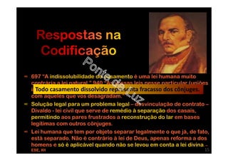 ∞ 697 “A indissolubilidade do casamento é uma lei humana muito
contrária a lei natural.” 940 “As vossas leis nesse particular (uniões
infelizes) são erradas, pois acreditais que Deus vos obriga a viver
com aqueles que vos desagradam.”
∞ Solução legal para um problema legal – desvinculação de contrato –
Divaldo - lei civil que serve de remédio à separação dos casais,
permitindo aos pares frustrados a reconstrução do lar em bases
legítimas com outros cônjuges.
∞ Lei humana que tem por objeto separar legalmente o que já, de fato,
está separado. Não é contrário à lei de Deus, apenas reforma a dos
homens e só é aplicável quando não se levou em conta a lei divina. –
ESE, XII
Todo casamento dissolvido representa fracasso dos cônjuges.
15
 