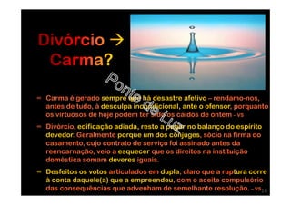 ∞ Carma é gerado sempre que há desastre afetivo – rendamo-nos,
antes de tudo, à desculpa incondicional, ante o ofensor, porquanto
os virtuosos de hoje podem ter sido os caídos de ontem – VS
∞ Divórcio, edificação adiada, resto a pagar no balanço do espírito
devedor. Geralmente porque um dos cônjuges, sócio na firma do
casamento, cujo contrato de serviço foi assinado antes da
reencarnação, veio a esquecer que os direitos na instituição
doméstica somam deveres iguais.
∞ Desfeitos os votos articulados em dupla, claro que a ruptura corre
à conta daquele(a) que a empreendeu, com o aceite compulsório
das consequências que advenham de semelhante resolução. – VS16
 