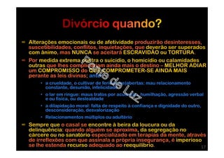 ∞ Alterações emocionais ou de afetividade produzirão desinteresses,
suscetibilidades, conflitos, inquietações, que deverão ser superados
com ânimo, mas NUNCA se aceitará ESCRAVIDÃO ou TORTURA.
∞ Por medida extrema contra o suicídio, o homicídio ou calamidades
outras que lhes complicariam ainda mais o destino – MELHOR ADIAR
um COMPROMISSO do QUE COMPROMETER-SE AINDA MAIS
perante as leis divinas; ante:
• a crueldade, o cultivar de feridas (re)abertas: mau relacionamento
constante, desunião, infelicidade
• o lar em ringue: maus tratos por acusação, humilhação, agressão verbal
e ou física, ou deslealdade
• a dilapidação moral: falta de respeito à confiança e dignidade do outro,
desconsideração, desvalorização
• Relacionamentos múltiplos ou adultério
∞ Sempre que o casal se encontre à beira da loucura ou da
delinquência: quando alguém se aproxima, da segregação no
cárcere ou no sanatório especializado em terapias da mente, através
de irreflexões com que assinala a própria insegurança, é imperioso
se lhe estenda recurso adequado ao reequilíbrio. 17
 