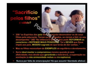 ∞ 208 “os Espíritos dos pais têm por missão desenvolver os de seus
filhos pela educação. Tornar-se-ão culpados, se vierem a falir no seu
desempenho.” 386 “Na infância É QUE se lhes pode REFORMAR os
caracteres e REPRIMIR MAUS PENDORES. Tal o DEVER que Deus
impôs aos pais, MISSÃO sagrada de que terão de dar contas..”
∞ Mas os filhos necessitam de EXEMPLOS de equilíbrio e devotamento.
∞ Seria ideal manter o compromisso mesmo quando já sem
afetividade; mas desde que garantindo a tolerância, a superação ou
aceitação (a não animosidade mútua ou ira explosiva)
∞ Nunca por falta de emancipação! Há que assumir liberdade afetiva!18
 