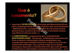 ∞ Importante OPORTUNIDADE concedida pela Misericórdia Divina
para o aperfeiçoamento de nosso espírito e dos nossos familiares
– Martins Peralva - sociedade venerável de interesses da alma
perante Deus; consórcio de realizações e concessões mútuas,
cuja falência é preciso evitar - SA
∞ É COMPROMISSO e compromisso gera, evidentemente,
RESPONSABILIDADE – Emmanuel – estabelecido como forma de
frear os abusos e dilacerações afetivas perpetrados sem
consideração pela realidade emocional, unindo-se os seres por
sentimentos profundos; mas a grande chaga da corrupção
prosseguiu supurando e contaminando uma após outra geração,
proliferando as enfermidades sexualmente transmissiveis… - JELPP 1
 