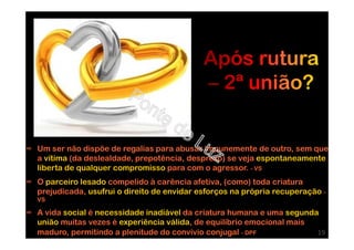 ∞ Um ser não dispõe de regalias para abusar impunemente de outro, sem que
a vítima (da deslealdade, prepotência, desprezo) se veja espontaneamente
liberta de qualquer compromisso para com o agressor. - VS
∞ O parceiro lesado compelido à carência afetiva, (como) toda criatura
prejudicada, usufrui o direito de envidar esforços na própria recuperação -
VS
∞ A vida social é necessidade inadiável da criatura humana e uma segunda
união muitas vezes é experiência válida, de equilíbrio emocional mais
maduro, permitindo a plenitude do convívio conjugal - DPF 19
 