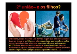 ∞ Entretanto, essas mesmas Leis da Vida rogam que não renunciem ao
dever de amparar os filhos; se são pequeninos, que se voltem a eles
com o entendimento e a ternura, por amor a Deus e a si mesmos,
ANTES de se aventurarem à adoção de nova companhia; sem se
arriscarem a agravar os problemas dos filhos necessitados de arrimo
e sem complicarem a própria situação perante o futuro. - VS 20
 
