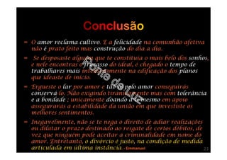 ∞ O amor reclama cultivo. E a felicidade na comunhão afetiva
não é prato feito mas construção do dia a dia.
∞ Se desposaste alguém que te constituía o mais belo dos sonhos,
e nele encontras o fracasso do ideal, é chegado o tempo de
trabalhares mais intensivamente na edificação dos planos
que ideaste de início.
∞ Ergueste o lar por amor e tão-só pelo amor conseguirás
conservá-lo. Não exigindo tiranicamente mas com tolerância
e a bondade ; unicamente doando a ti mesmo em apoio
assegurarás a estabilidade da união em que investiste os
melhores sentimentos.
∞ Inegavelmente, não se te nega o direito de adiar realizações
ou dilatar o prazo destinado ao resgate de certos débitos, de
vez que ninguém pode aceitar a criminalidade em nome do
amor. Entretanto, o divórcio é justo, na condição de medida
articulada em última instância. - Emmanuel 23
 