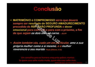 ∞ MATRIMÓNIO é COMPROMISSO sério que deverá
sempre ser resultado de SEGURO AMADURECIMENTO
precedido de REFLEXÃO PROFUNDA e dever
emocional para com o Si e para com o próximo, a fim
de que sejam os dois uma só carne. – JELPP
∞ Assim também vós, cada um em particular, ame a sua
própria mulher como a si mesmo, e a mulher
reverencie o seu marido - Paulo (Efésios, 5:33)
Um conselho para os homens enquanto pobres mortais
Se quem casa sofre muito muito, quem não casa sofre mais.
Delfina Benigna, por Chico Xavier (Família) 24
 