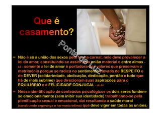 ∞ Não é só a união dos sexos pela forma carnal; nele deve prevalecer a
lei do amor, constituindo-se assim uma união material e entre almas –
LE – somente a lei de amor é portadora dos valores que preservam o
matrimónio porque se radica no sentimento elevado de RESPEITO e
de DEVER (solidariedade, abdicação, dedicação, perdão e tudo que
há de mais sublime) que direcionam suas aspirações para o
EQUILÍBRIO e a FELICIDADE CONJUGAL - JELPP
∞ Nessa identificação de conteúdos psicológicos os dois seres fundem-
se emocionalmente (sem inibir sua identidade) trabalhando-se pela
plenificação sexual e emocional, daí resultando a saúde moral
(construindo segurança e harmonia íntima) que deve viger em todas as uniões.2
 