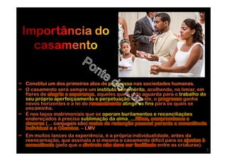 ∞ Constitui um dos primeiros atos de progresso nas sociedades humanas.
∞ O casamento será sempre um instituto benemérito, acolhendo, no limiar, em
flores de alegria e esperança, aqueles que a vida aguarda para o trabalho do
seu próprio aperfeiçoamento e perpetuação. Com ele, o progresso ganha
novos horizontes e a lei do renascimento atinge os fins para os quais se
encaminha.
∞ É nos laços matrimoniais que se operam burilamentos e reconciliações
endereçados à precisa sublimação da alma. …filhos, compromissos e
deveres (… conjugais são) meios de redenção pessoal perante a consciência
individual e a Cósmica. – LMV
∞ Em muitos lances da experiência, é a própria individualidade, antes da
reencarnação, que assinala a si mesma o casamento difícil para os ajustes à
consciência (pelo que o divórcio não deve ser facilitado entre as criaturas).
3
 