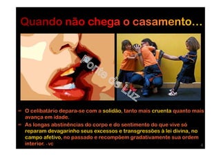 ∞ O celibatário depara-se com a solidão, tanto mais cruenta quanto mais
avança em idade.
∞ As longas abstinências do corpo e do sentimento do que vive só
reparam devagarinho seus excessos e transgressões à lei divina, no
campo afetivo, no passado e recompõem gradativamente sua ordem
interior. - VC 4
 