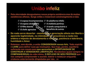 ∞ Pela eternidade desajustamos nossa própria existência mas tb muitas
existências alheias. Surge então o inexorável constrangimento à luta:
A esposa incompreensiva
O esposo atrabiliário
O filho doente
O chefe agressivo
O subalterno infeliz
A moléstia pertinaz
A tarefa compulsória a
benefício de outros
∞ De nada serve desertar - mesmo que a apreciação alheia nos liberte e
aparente legitimidade, na intimidade da consciência a razão nos
ordena o imposto de devotamento e renúncia, paciência e tolerância,
humildade e Amor.
∞ Dolorosa, sem dúvida, a união CONSIDERADA menos feliz. Todo espírito
é LIVRE para definir suas pp resoluções. Que haja, porém, equilíbrio
suficiente nos casais para que aproveitem a OPORTUNIDADE DE
CONSTRUIR A VERDADEIRA LIBERTAÇÃO. Recebemos quase sempre no
COMPANHEIRO(A) da vida íntima, O REFLEXO DE NÓS PRÓPRIOS que
nos compete compreender e assistir, tolerar e reeducar enquanto
criaturas anteriormente dilapidadas por nós. - VS 8
 