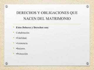 DERECHOS Y OBLIGACIONES QUE
NACEN DEL MATRIMONIO
• Estos Deberes y Derechos son:
• Cohabitación
• •Fidelidad.
• •Asistencia.
• •Socorro.
• •Protección
 