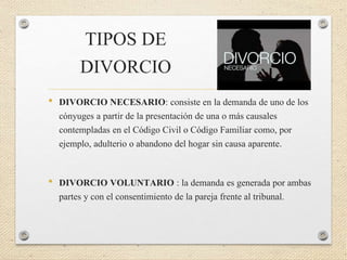 TIPOS DE
DIVORCIO
• DIVORCIO NECESARIO: consiste en la demanda de uno de los
cónyuges a partir de la presentación de una o más causales
contempladas en el Código Civil o Código Familiar como, por
ejemplo, adulterio o abandono del hogar sin causa aparente.
• DIVORCIO VOLUNTARIO : la demanda es generada por ambas
partes y con el consentimiento de la pareja frente al tribunal.
 