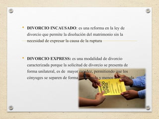 • DIVORCIO INCAUSADO: es una reforma en la ley de
divorcio que permite la disolución del matrimonio sin la
necesidad de expresar la causa de la ruptura
• DIVORCIO EXPRESS: es una modalidad de divorcio
caracterizada porque la solicitud de divorcio se presenta de
forma unilateral, es de mayor rapidez, permitiendo que los
cónyuges se separen de forma más rápida y menos complicada
 