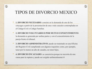 TIPOS DE DIVORCIO MEXICO
• 1. DIVORCIO NECESARIO: consiste en la demanda de uno de los
cónyuges a partir de la presentación de una o más causales contempladas en
el Código Civil o Código Familiar.
• 2. DIVORCIO VOLUNTARIO O POR MUTUO CONSENTIMIENTO:
la demanda es generada por ambas partes y con el consentimiento de la
pareja frente al tribunal.
• 3. DIVORCIO ADMINISTRATIVO: puede ser tramitado en una Oficina
del Registro Civil cumpliendo con algunos requisitos como, por ejemplo,
tener por lo menos un año de casados, no tener hijos.
• 4. DIVORCIO INCAUSADO: se caracteriza porque no necesita de una
causa para la ruptura y puede ser exigido unilateralmente14
 