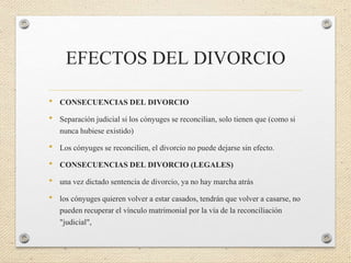 EFECTOS DEL DIVORCIO
• CONSECUENCIAS DEL DIVORCIO
• Separación judicial si los cónyuges se reconcilian, solo tienen que (como si
nunca hubiese existido)
• Los cónyuges se reconcilien, el divorcio no puede dejarse sin efecto.
• CONSECUENCIAS DEL DIVORCIO (LEGALES)
• una vez dictado sentencia de divorcio, ya no hay marcha atrás
• los cónyuges quieren volver a estar casados, tendrán que volver a casarse, no
pueden recuperar el vínculo matrimonial por la vía de la reconciliación
"judicial",
 