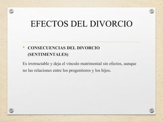 • CONSECUENCIAS DEL DIVORCIO
(SENTIMENTALES)
Es irretractable y deja el vínculo matrimonial sin efectos, aunque
no las relaciones entre los progenitores y los hijos.
EFECTOS DEL DIVORCIO
 