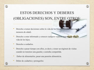 ESTOS DERECHOS Y DEBERES
(OBLIGACIONES) SON, ENTRE OTROS:
• Derecho a tomar decisiones sobre la vida de los hijos (mientras estos son
menores de edad).
• Derecho a estar informado y conocer cualquier aspecto importante sobre la
vida de los hijos.
• Derecho a cuidarlos.
• Derecho a pasar tiempo con ellos, es decir, a tener un régimen de visitas
cuando no tenemos una guarda y custodia compartida.
• Deber de alimentarlos, pasar una pensión alimenticia.
• Deber de cuidarlos y protegerlos
 