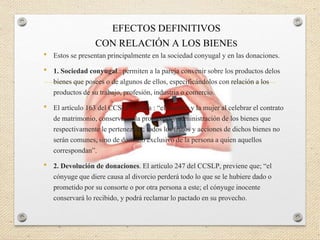• Estos se presentan principalmente en la sociedad conyugal y en las donaciones.
• 1. Sociedad conyugal.: permiten a la pareja convenir sobre los productos delos
bienes que posees o de algunos de ellos, especificándolos con relación a los
productos de su trabajo, profesión, industria o comercio.
• El artículo 163 del CCSLP, señala : “el hombre y la mujer al celebrar el contrato
de matrimonio, conservaran la propiedad y administración de los bienes que
respectivamente le pertenezcan; todos los frutos y acciones de dichos bienes no
serán comunes, sino de dominio exclusivo de la persona a quien aquellos
correspondan”.
• 2. Devolución de donaciones. El artículo 247 del CCSLP, previene que; “el
cónyuge que diere causa al divorcio perderá todo lo que se le hubiere dado o
prometido por su consorte o por otra persona a este; el cónyuge inocente
conservará lo recibido, y podrá reclamar lo pactado en su provecho.
EFECTOS DEFINITIVOS
CON RELACIÓN A LOS BIENES
 