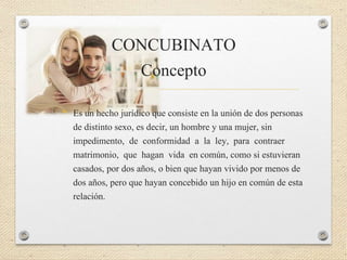 CONCUBINATO
Concepto
• Es un hecho jurídico que consiste en la unión de dos personas
de distinto sexo, es decir, un hombre y una mujer, sin
impedimento, de conformidad a la ley, para contraer
matrimonio, que hagan vida en común, como si estuvieran
casados, por dos años, o bien que hayan vivido por menos de
dos años, pero que hayan concebido un hijo en común de esta
relación.
 