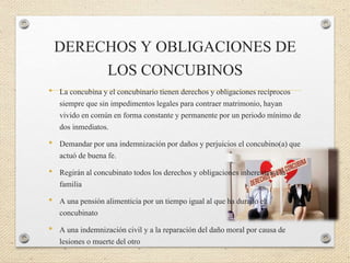DERECHOS Y OBLIGACIONES DE
LOS CONCUBINOS
• La concubina y el concubinario tienen derechos y obligaciones recíprocos
siempre que sin impedimentos legales para contraer matrimonio, hayan
vivido en común en forma constante y permanente por un periodo mínimo de
dos inmediatos.
• Demandar por una indemnización por daños y perjuicios el concubino(a) que
actuó de buena fe.
• Regirán al concubinato todos los derechos y obligaciones inherentes a la
familia
• A una pensión alimenticia por un tiempo igual al que ha durado el
concubinato
• A una indemnización civil y a la reparación del daño moral por causa de
lesiones o muerte del otro
 