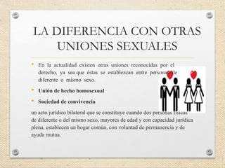 LA DIFERENCIA CON OTRAS
UNIONES SEXUALES
• En la actualidad existen otras uniones reconocidas por el
derecho, ya sea que éstas se establezcan entre personas de
diferente o mismo sexo.
• Unión de hecho homosexual
• Sociedad de convivencia
un acto jurídico bilateral que se constituye cuando dos personas físicas
de diferente o del mismo sexo, mayores de edad y con capacidad jurídica
plena, establecen un hogar común, con voluntad de permanencia y de
ayuda mutua.
 
