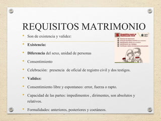 REQUISITOS MATRIMONIO
• Son de existencia y validez:
• Existencia:
• Diferencia del sexo, unidad de personas
• Consentimiento
• Celebración: presencia de oficial de registro civil y dos testigos.
• Validez:
• Consentimiento libre y espontaneo: error, fuerza o rapto.
• Capacidad de las partes: impedimentos , dirimentes, son absolutos y
relativos.
• Formalidades: anteriores, posteriores y coetáneos.
 