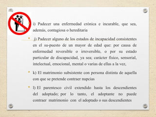 • i) Padecer una enfermedad crónica e incurable, que sea,
además, contagiosa o hereditaria
• j) Padecer alguno de los estados de incapacidad consistentes
en el su-puesto de un mayor de edad que: por causa de
enfermedad reversible o irreversible, o por su estado
particular de discapacidad, ya sea; carácter físico, sensorial,
intelectual, emocional, mental o varias de ellas a la vez,
• k) El matrimonio subsistente con persona distinta de aquella
con que se pretende contraer nupcias
• l) El parentesco civil extendido hasta los descendientes
del adoptado; por lo tanto, el adoptante no puede
contraer matrimonio con el adoptado o sus descendientes
 